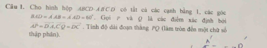 Cầâu 1. Cho hình hộp ABCD · ẢBCD có tất cả các cạnh bằng l, các góc
BAD=A'AB=A'AD=60°. Gọi P và Q là các điểm xác định bởi
vector AP=vector D'A, vector C'Q=vector DC. Tính độ dài đoạn thẳng PQ (làm tròn đến một chữ số 
thập phân).
A
D