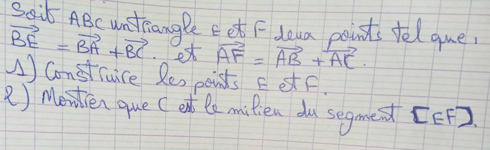 S0it ABc untiangle eet Fdeua points tel que
vector BE=vector BA+vector BC ex
vector AF=vector AB+vector AC. 
1) Construre Res peints FetF. 
() Moiren que (ed te milien du segmet [ EF)