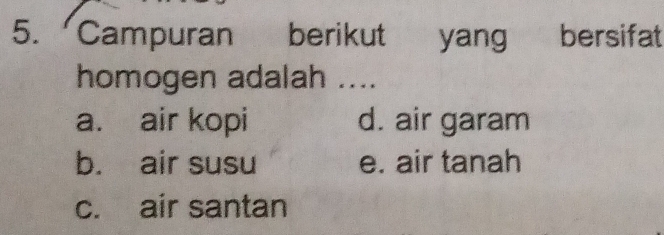 Campuran berikut yang bersifat
homogen adalah ....
a. air kopi d. air garam
b. air susu e. air tanah
c. air santan