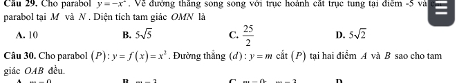 Cầu 29. Cho parabol y=-x^2. Về đường thăng song song với trục hoành cắt trục tung tại điểm -5 và
parabol tại M và N. Diện tích tam giác OMN là
A. 10 B. 5sqrt(5) C.  25/2  D. 5sqrt(2)
Câu 30. Cho parabol (P) _1 y=f(x)=x^2. Đường thắng (d) : y=m cắt (P) tại hai điểm A và B sao cho tam
giác OAB đều.
A () D 2x+_  C 7 n