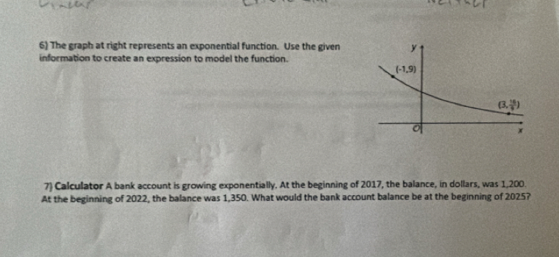 The graph at right represents an exponential function. Use the given
information to create an expression to model the function.
7) Calculator A bank account is growing exponentially. At the beginning of 2017, the balance, in dollars, was 1,200.
At the beginning of 2022, the balance was 1,350. What would the bank account balance be at the beginning of 2025?