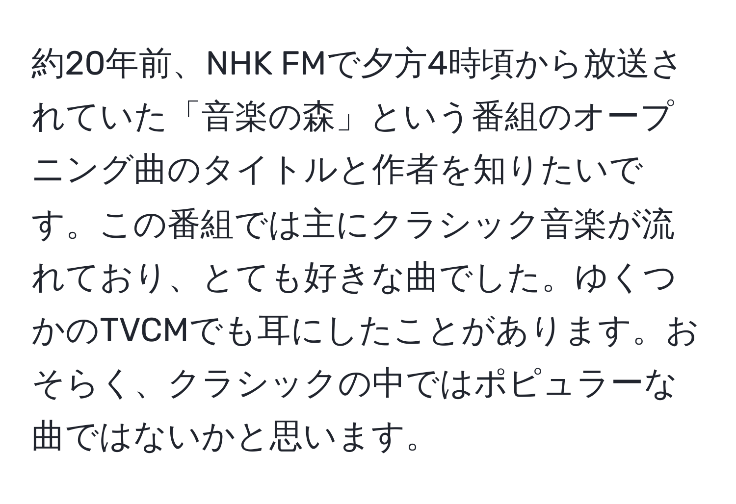 約20年前、NHK FMで夕方4時頃から放送されていた「音楽の森」という番組のオープニング曲のタイトルと作者を知りたいです。この番組では主にクラシック音楽が流れており、とても好きな曲でした。ゆくつかのTVCMでも耳にしたことがあります。おそらく、クラシックの中ではポピュラーな曲ではないかと思います。