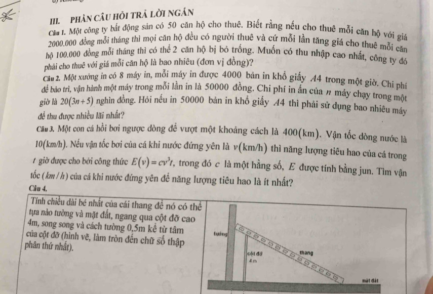 pHản câu Hỏi trả Lời Ngán
Cầt 1. Một công ty bắt động sản có 50 căn hộ cho thuê. Biết rằng nếu cho thuê mỗi căn hộ với giả
2000.000 đồng mỗi tháng thì mọi căn hộ đều có người thuê và cứ mỗi lần tăng giá cho thuê mỗi căn
hộ 100.000 đồng mỗi tháng thì có thể 2 căn hộ bị bỏ trống. Muốn có thu nhập cao nhất, công ty đó
phải cho thuê với giá mỗi căn hộ là bao nhiêu (đơn vị đồng)?
Câu 2. Một xưởng in có 8 máy in, mỗi máy in được 4000 bản in khổ giấy .44 trong một giờ. Chi phí
để bảo trì, vận hành một máy trong mỗi lần in là 50000 đồng. Chi phí in ấn của n máy chạy trong một
giờ là 20(3n+5) nghìn đồng. Hỏi nếu in 50000 bản in khổ giấy 44 thì phải sử dụng bao nhiêu máy
để thu được nhiều lãi nhất?
Câu 3. Một con cá hồi bơi ngược dòng để vượt một khoảng cách là 400(km). Vận tốc dòng nước là
10(km/h). Nếu vận tốc bơi của cá khi nước đứng yên là v(km/h) thì năng lượng tiêu hao của cá trong
giờ được cho bởi công thức E(v)=cv^3t *, trong đó c là một hằng số, E được tính bằng jun. Tìm vận
tốc ( km / h) của cá khi nước đứng yên đề năng lượng tiêu hao là ít nhất?
Câu 4,
Tính chiều dài bé nhất của cái thang đề nó có thể
tựa nào tường và mặt đất, ngang qua cột đỡ cao
4m, song song và cách tường 0,5m kể từ tâm tuáng o □
của cột đỡ (hình vẽ, làm tròn đến chữ số thập
5
phân thứ nhất). cột đồ thang
4 m
mặt đát