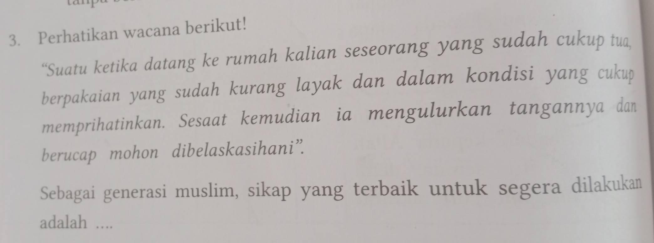 Perhatikan wacana berikut! 
“Suatu ketika datang ke rumah kalian seseorang yang sudah cukup tua, 
berpakaian yang sudah kurang layak dan dalam kondisi yang cukup 
memprihatinkan. Sesaat kemudian ia mengulurkan tangannya dan 
berucap mohon dibelaskasihani”. 
Sebagai generasi muslim, sikap yang terbaik untuk segera dilakukan 
adalah ....