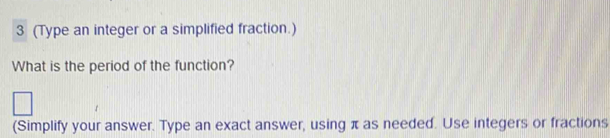 3 (Type an integer or a simplified fraction.) 
What is the period of the function? 
(Simplify your answer. Type an exact answer, using π as needed. Use integers or fractions