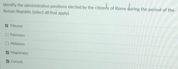 ldentify the administrative positions elected by the citizens of Rome during the period of the 
Roman Republic (select all that apply).
- Tribunes
Patricians
Plebeians
Magistrates
Consuls