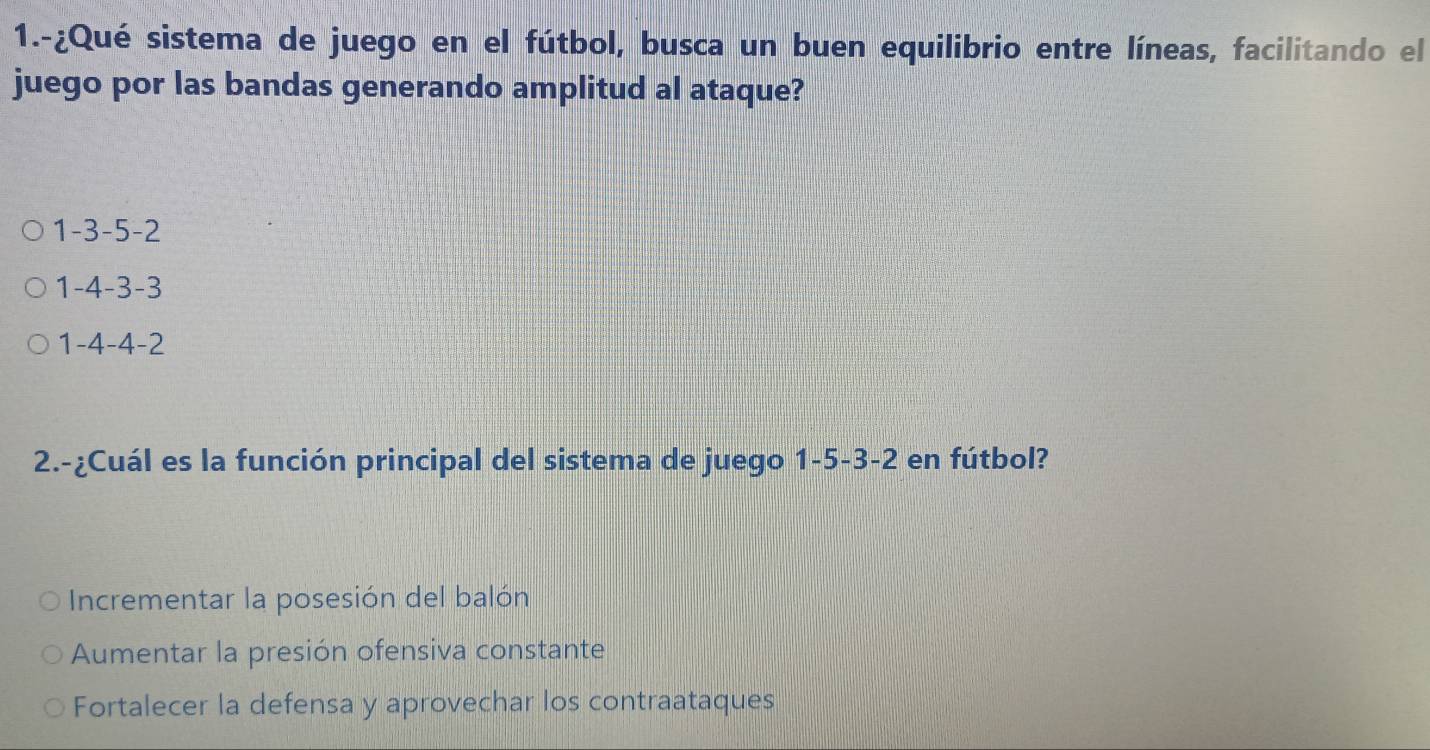 1.-¿Qué sistema de juego en el fútbol, busca un buen equilibrio entre líneas, facilitando el
juego por las bandas generando amplitud al ataque?
1 -3 -5 -2
1 -4 -3 -3
1 -4 -4 -2
2.-¿Cuál es la función principal del sistema de juego 1 -5 -3 -2 en fútbol?
Incrementar la posesión del balón
Aumentar la presión ofensiva constante
Fortalecer la defensa y aprovechar los contraataques