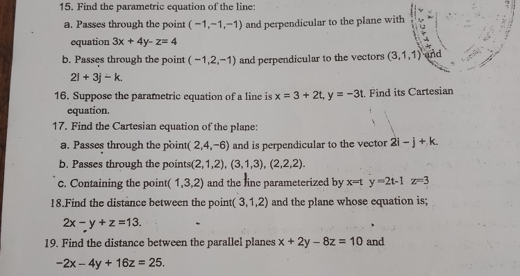 Find the parametric equation of the line: 
a. Passes through the point (-1,-1,-1) and perpendicular to the plane with 
equation 3x+4y-z=4
b. Passes through the point (-1,2,-1) and perpendicular to the vectors (3,1,1) and
2i+3j-k. 
16. Suppose the parametric equation of a line is x=3+2t, y=-3t :. Find its Cartesian 
equation. 
17. Find the Cartesian equation of the plane: 
a. Passes through the point (2,4,-6) and is perpendicular to the vector 2i-j+k. 
b. Passes through the points (2,1,2),(3,1,3), (2,2,2). 
c. Containing the point (1,3,2) and the line parameterized by x=ty=2t-1z=3
18.Find the distance between the point (3,1,2) and the plane whose equation is;
2x-y+z=13. 
19. Find the distance between the parallel planes x+2y-8z=10 and
-2x-4y+16z=25.