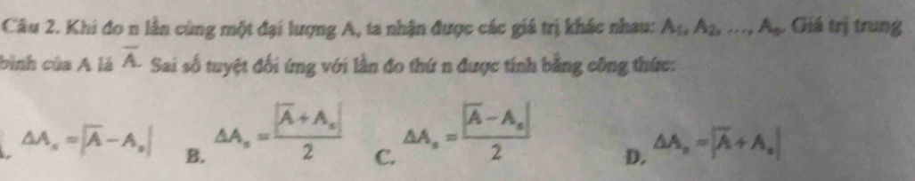 Khi đo n lần cùng một đại lượng A, ta nhận được các giá trị khác nhau: A_1, A_2,..., A_9 Giá trị trung
bình của A là overline A. Sai số tuyệt đối ứng với lần đo thứ n được tính bằng công thức:
△ A_n=frac |overline A+A_n|2 C.
△ A_n=frac |overline A-A_n|2
△ A_s=|overline A-A_s| B. D. △ A_n=|overline A+A_n|