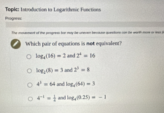 Topic: Introduction to Logarithmic Functions
Progress:
The movement of the progress bar may be uneven because questions can be worth more or less (i
Which pair of equations is not equivalent?
log _4(16)=2 and 2^4=16
log _2(8)=3 and 2^3=8
4^3=64 and log _4(64)=3
4^(-1)= 1/4  and log _4(0.25)=-1