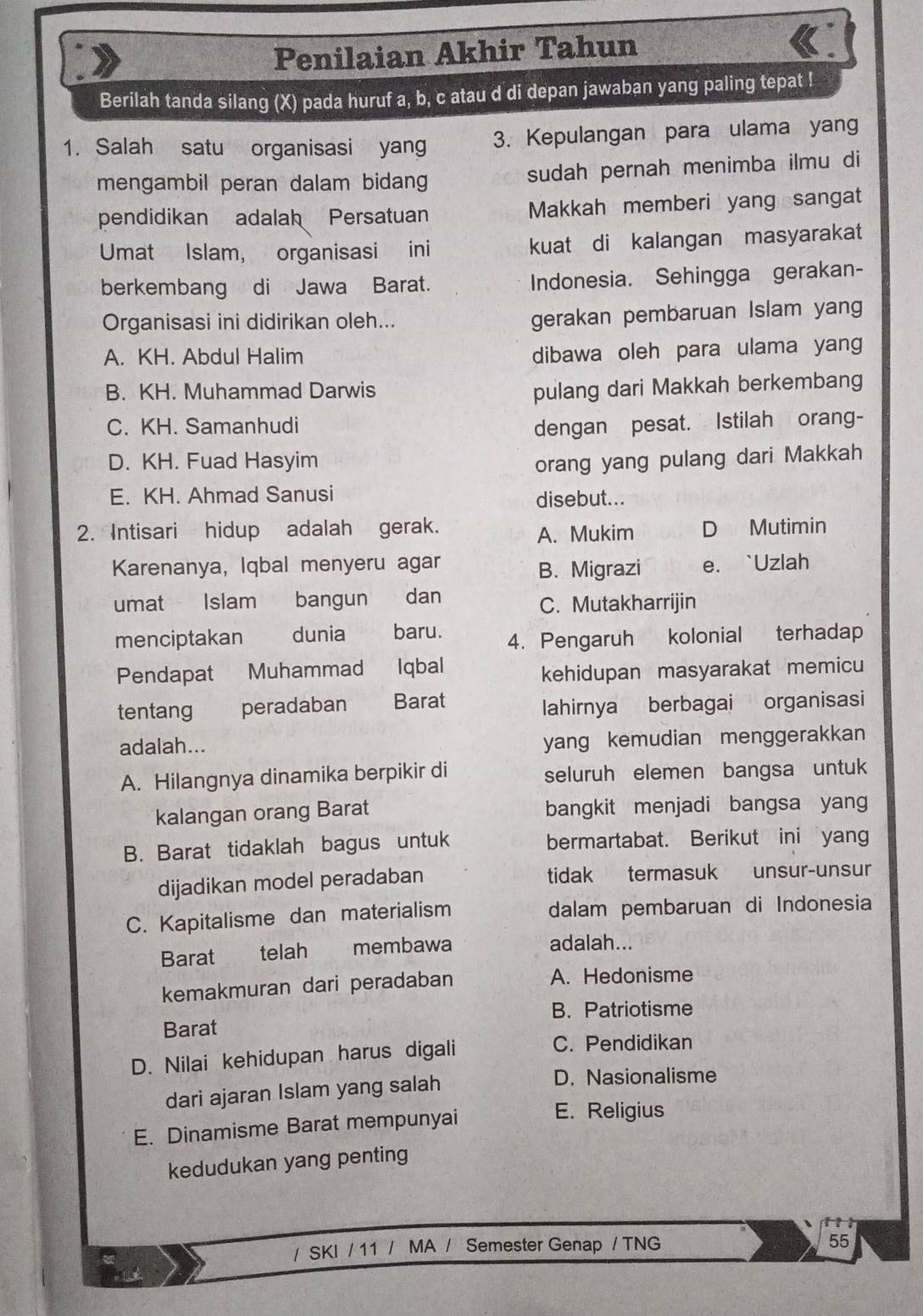 Penilaian Akhir Tahun
Berilah tanda silang (X) pada huruf a, b, c atau d di depan jawaban yang paling tepat !
1. Salah satu organisasi yang 3. Kepulangan para ulama yang
mengambil peran dalam bidan sudah pernah menimba ilmu di
pendidikan adalah Persatuan Makkah memberi yang sangat
Umat Islam, organisasi ini kuat di kalangan masyarakat
berkembang di Jawa Barat. Indonesia. Sehingga gerakan-
Organisasi ini didirikan oleh...
gerakan pembaruan Islam yang
A. KH. Abdul Halim
dibawa oleh para ulama yang
B. KH. Muhammad Darwis pulang dari Makkah berkembang
C. KH. Samanhudi dengan pesat. Istilah orang-
D. KH. Fuad Hasyim orang yang pulang dari Makkah
E. KH. Ahmad Sanusi disebut...
2. Intisari hidup adalah gerak. A. Mukim D Mutimin
Karenanya, Iqbal menyeru agar B. Migrazi e. `Uzlah
umat Islam U bangun dan
C. Mutakharrijin
menciptakan dunia baru. 4. Pengaruh kolonial terhadap
Pendapat Muhammad Iqbal
kehidupan masyarakat memicu
tentang peradaban Barat
lahirnya berbagai organisasi
adalah...
yang kemudian menggerakkan
A. Hilangnya dinamika berpikir di seluruh elemen bangsa untuk
kalangan orang Barat bangkit menjadi bangsa yang
B. Barat tidaklah bagus untuk bermartabat. Berikut ini yang
dijadikan model peradaban tidak termasuk unsur-unsur
C. Kapitalisme dan materialism dalam pembaruan di Indonesia
Barat  telah €£membawa
adalah...
kemakmuran dari peradaban A. Hedonisme
B. Patriotisme
Barat
D. Nilai kehidupan harus digali
C. Pendidikan
dari ajaran Islam yang salah
D. Nasionalisme
E. Dinamisme Barat mempunyai
E. Religius
kedudukan yang penting
/ SKI / 11 / MA / Semester Genap / TNG
55