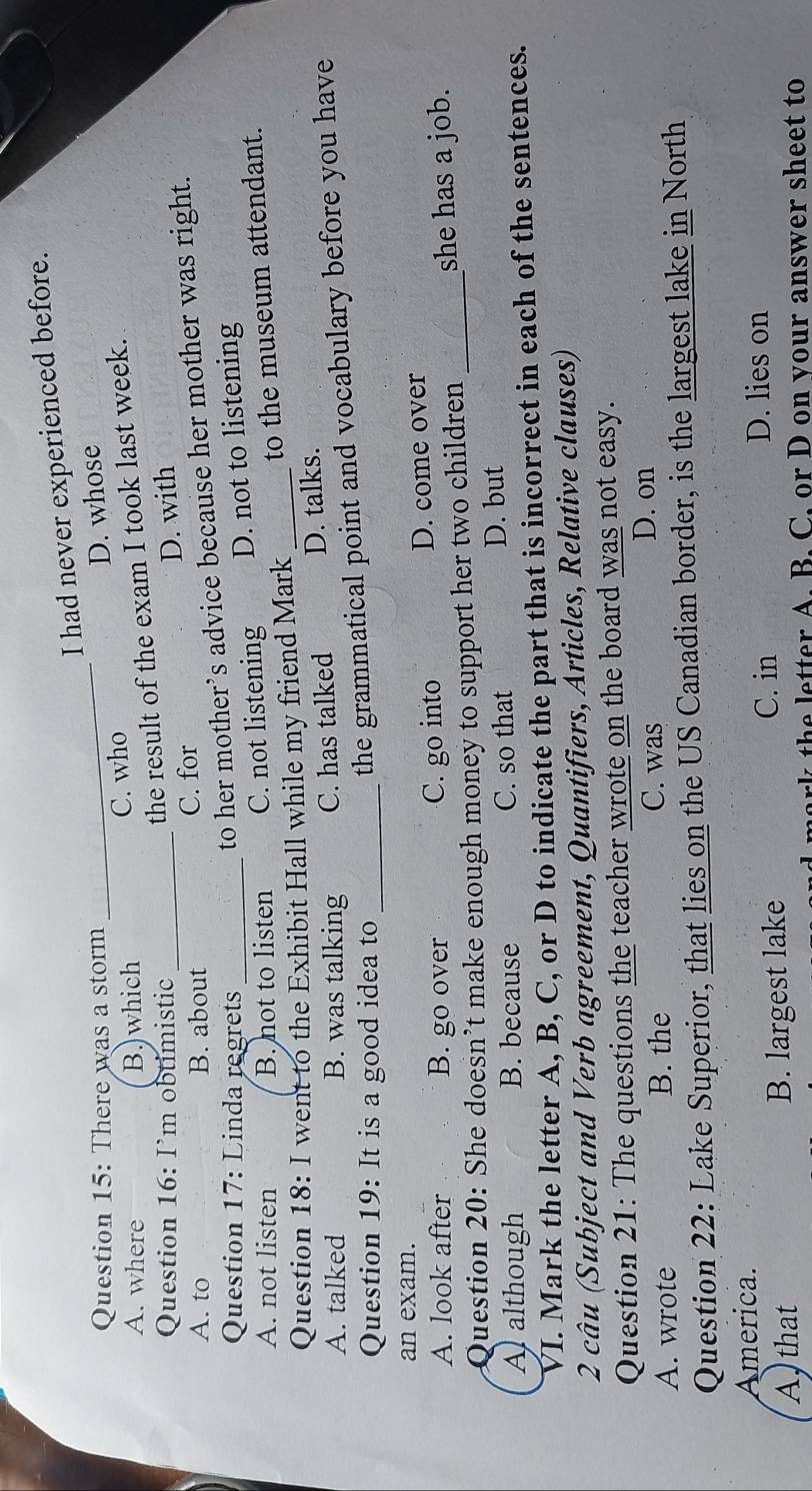 had never experienced before.
Question 15: There was a storm
A. where B.)which _C. who D. whose
Question 16: I’m obtimistic
the result of the exam I took last week.
A. to B. about_ C. for D. with
Question 17: Linda regrets
to her mother’s advice because her mother was right.
A. not listen B. not to listen C. not listening D. not to listening
Question 18: I went to the Exhibit Hall while my friend Mark_ to the museum attendant.
A. talked B. was talking C. has talked D. talks.
Question 19:It is a good idea to _
the grammatical point and vocabulary before you have
an exam.
A. look after B. go over C. go into D. come over
Question 20: She doesn’t make enough money to support her two children _she has a job.
A although B. because C. so that D. but
VI. Mark the letter A, B, C, or D to indicate the part that is incorrect in each of the sentences.
2 câu (Subject and Verb agreement, Quantifiers, Articles, Relative clauses)
Question 21: The questions the teacher wrote on the board was not easy.
A. wrote B. the
C. was D. on
Question 22: Lake Superior, that lies on the US Canadian border, is the largest lake in North
America.
A that B. largest lake
C. in D. lies on
h etter A. B. C. or D on your answer sheet to