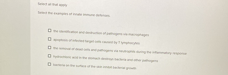 Select all that apply
Select the examples of innate immune defenses.
the identification and destruction of pathogens via macrophages
apoptosis of infected target cells caused by T lymphocytes
the removal of dead cells and pathogens via neutrophils during the inflammatory response
hydrochloric acid in the stomach destroys bacteria and other pathogens
bacteria on the surface of the skin inhibit bacterial growth