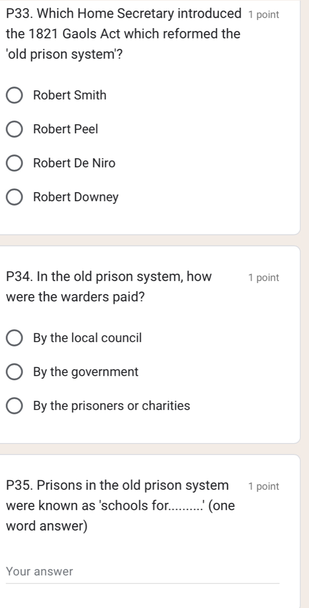 P33. Which Home Secretary introduced 1 point
the 1821 Gaols Act which reformed the
'old prison system'?
Robert Smith
Robert Peel
Robert De Niro
Robert Downey
P34. In the old prison system, how 1 point
were the warders paid?
By the local council
By the government
By the prisoners or charities
P35. Prisons in the old prison system 1 point
were known as 'schools for..........' (one
word answer)
Your answer