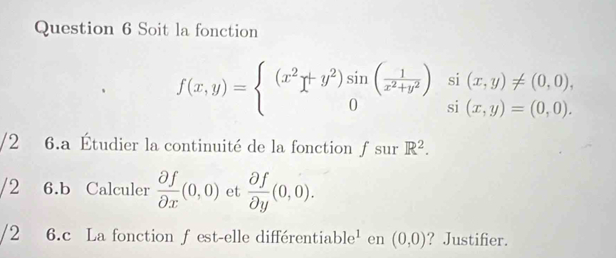 Soit la fonction
f(x,y)=beginarrayl (x^2+y^2)sin ( 1/x^2+y^2 )si(x,y)!= (0,0), 0si(x,y)=(0,0).endarray.
/2 6.a Étudier la continuité de la fonction ƒ sur R^2. 
/2 6.b Calculer  partial f/partial x (0,0) et  partial f/partial y (0,0). 
/2 6.c La fonction ƒ est-elle différentiable¹ en (0,0) ? Justifier.