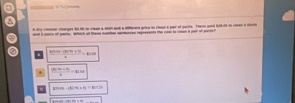 62 5. Co
A lry cleaner charges $2.95 to clean a shirt and a different price to clean a pair of pants. Tiwon paid $29.05 to ciean 4 shirts
and 5 pairs of pants. Which of these number sentences represents the cost to clean a pair of pants?
A  (Fivelos* S5)/4 =53.53
B  ((12.95* 4))/5 =51.50
$29.05-(32.95* 4)=$17.25
829.05-(52.05* 4)