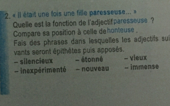 « Il était une fois une fille paresseuse... »
Quelle est la fonction de l'adjectifparesseuse ?
Compare sa position à celle dehonteuse ,
Fais des phrases dans lesquelles les adjectifs sui
vants seront épithètes puis apposés.
- silencieux - étonné - vieux
- inexpérimenté - nouveau - immense