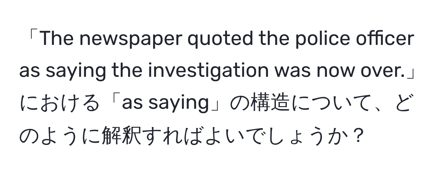 「The newspaper quoted the police officer as saying the investigation was now over.」における「as saying」の構造について、どのように解釈すればよいでしょうか？