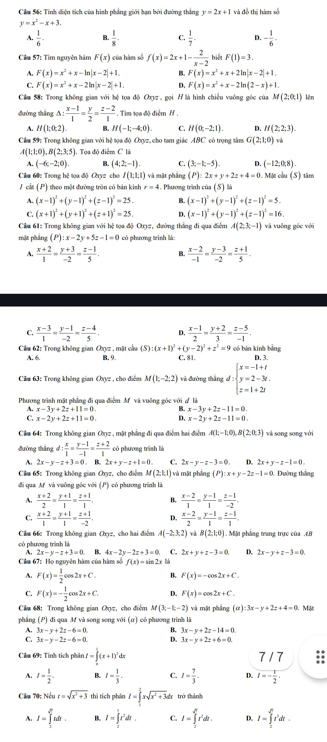 Tính diện tích của hình phẳng giới hạn bởi đường thắng y=2x+1 và đồ thị hàm số
y=x^2-x+3.
A.  1/6 .  1/8 · C.  1/7 . D. - 1/6 ·
B.
Câu 57: Tìm nguyên hàm F(x)c ủa hàm số f(x)=2x+1- 2/x-2  biết F(1)=3.
A. F(x)=x^2+x-ln |x-2|+1. B. F(x)=x^2+x+2ln |x-2|+1.
C. F(x)=x^2+x-2ln |x-2|+1. D. F(x)=x^2+x-2ln (2-x)+1.
Câu 58: Trong không gian với hệ tọa độ Oxyz, gọi H là hình chiếu vuông góc của M(2;0;1) lên
đường thắng △ : (x-1)/1 = y/2 = (z-2)/1 . Tìm tọa độ điểm H .
A. H(1;0;2). B. H(-1;-4;0). C. H(0;-2;1). D. H(2;2;3).
Câu 59: Trong không gian với hệ tọa độ Oxyz, cho tam giác ABC có trọng tâm G(2;1;0) và
A(1;1;0),B(2;3;5). Tọa độ điểm C là
A. (-6;-2;0). B. (4;2;-1). C. (3;-1;-5). D. (-12;0;8).
Câu 60: Trong hệ tọa độ Oxyz cho I(1;1;1) và mặt phắng (P):2x+y+2z+4=0. Mặt cầu (S) tâm
I cắt (P) theo một đường tròn có bán kính r=4. Phương trình của (S) là
A. (x-1)^2+(y-1)^2+(z-1)^2=25. B. (x-1)^2+(y-1)^2+(z-1)^2=5.
C. (x+1)^2+(y+1)^2+(z+1)^2=25. D. (x-1)^2+(y-1)^2+(z-1)^2=16.
Câu 61: Trong không gian với hệ tọa độ Oxyz, đường thắng đi qua điểm A(2;3;-1) và vuông góc với
mặt phẳng (P):x-2y+5z-1=0 có phương trình là:
A.  (x+2)/1 = (y+3)/-2 = (z-1)/5 .  (x-2)/-1 = (y-3)/-2 = (z+1)/5 .
B.
C.  (x-3)/1 = (y-1)/-2 = (z-4)/5 .  (x-1)/2 = (y+2)/3 = (z-5)/-1 .
D.
Câu 62: Trong không gian Oxyz , mặt cầu (S):(x+1)^2+(y-2)^2+z^2=9 có bán kính bằng
A. 6. B. 9. C. 81. D. 3.
Câu 63: Trong không gian Oxyz , cho điểm M(1;-2;2) và đường thắng d:beginarrayl x=-1+t y=2-3t. z=1+2tendarray.
Phương trình mặt phẳng đi qua điểm Mô và vuông góc với đ là
A. x-3y+2z+11=0. B. x-3y+2z-11=0.
C. x-2y+2z+11=0. D. x-2y+2z-11=0.
Câu 64: Trong không gian Oxyz , mặt phẳng đi qua điểm hai điểm A(1;-1;0),B(2;0;3) và song song với
đường thắng d: x/1 = (y-1)/-1 = (z+2)/1  có phương trình là
A. 2x-y-z+3=0. B. 2x+y-z+1=0. C. 2x-y-z-3=0. D. 2x+y-z-1=0.
Câu 65: Trong không gian Oxyz, cho điểm M(2;1;1) và mặt phẳng (P):x+y-2z-1=0. Đường thắng
đi qua M và vuông góc với (P) có phương trình là
A.  (x+2)/2 = (y+1)/1 = (z+1)/1 . B.  (x-2)/1 = (y-1)/1 = (z-1)/-2 .
C.  (x+2)/1 = (y+1)/1 = (z+1)/-2 .  (x-2)/2 = (y-1)/1 = (z-1)/1 .
D.
Câu 66: Trong không gian Oxyz, cho hai điểm A(-2;3;2) và B(2;1;0). Mặt phẳng trung trực của AB
có phương trình là
A. 2x-y-z+3=0. B. 4x-2y-2z+3=0 C. 2x+y+z-3=0. D. 2x-y+z-3=0.
Câu 67: Họ nguyên hàm của hàm số f(x)=sin 2x là
A. F(x)= 1/2 cos 2x+C. B. F(x)=-cos 2x+C.
C. F(x)=- 1/2 cos 2x+C.
D. F(x)=cos 2x+C.
Câu 68: Trong không gian Oxyz, cho điểm M(3;-1;-2) và mặt phẳng (alpha ):3x-y+2z+4=0. Mặt
phẳng (P) đi qua M và song song với (α) có phương trình là
A. 3x-y+2z-6=0. B. 3x-y+2z-14=0.
3x-y-2z-6=0.
D. 3x-y+2z+6=0.
Câu 69: Tính tích phân I=∈tlimits _0^(1(x+1)^2)dx 7 / 7
A. I= 1/2 . B. I= 1/3 . C. I= 7/3 . D. I=- 1/2 .
Câu 70:Nhat eut=sqrt(x^2+3) thì tích phân I=∈tlimits _1^(2xsqrt(x^2)+3)dx x trở thành
A. I=∈tlimits _2^((sqrt 7))tdt. I=∈tlimits _2^(7t^2)dt. C. I=∈tlimits _2^((sqrt 7))t^2dt. D. I=∈tlimits _2^((sqrt 7))t^3dt.