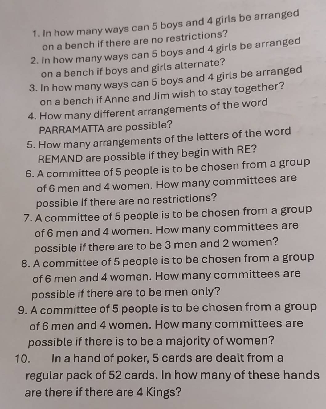 In how many ways can 5 boys and 4 girls be arranged 
on a bench if there are no restrictions? 
2. In how many ways can 5 boys and 4 girls be arranged 
on a bench if boys and girls alternate? 
3. In how many ways can 5 boys and 4 girls be arranged 
on a bench if Anne and Jim wish to stay together? 
4. How many different arrangements of the word 
PARRAMATTA are possible? 
5. How many arrangements of the letters of the word 
REMAND are possible if they begin with RE? 
6. A committee of 5 people is to be chosen from a group 
of 6 men and 4 women. How many committees are 
possible if there are no restrictions? 
7. A committee of 5 people is to be chosen from a group 
of 6 men and 4 women. How many committees are 
possible if there are to be 3 men and 2 women? 
8. A committee of 5 people is to be chosen from a group 
of 6 men and 4 women. How many committees are 
possible if there are to be men only? 
9. A committee of 5 people is to be chosen from a group 
of 6 men and 4 women. How many committees are 
possible if there is to be a majority of women? 
10. In a hand of poker, 5 cards are dealt from a 
regular pack of 52 cards. In how many of these hands 
are there if there are 4 Kings?