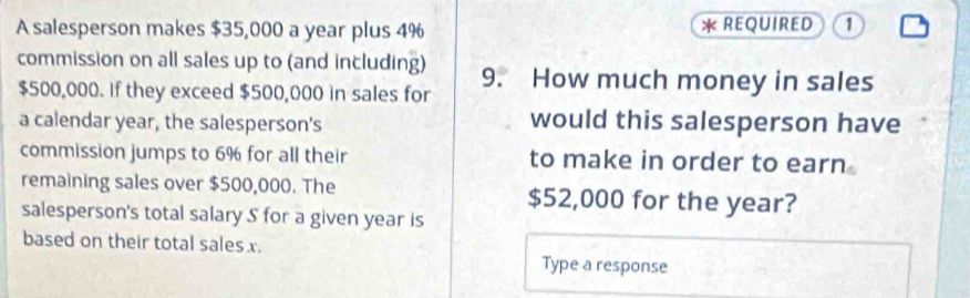 A salesperson makes $35,000 a year plus 4% * REQUIRED 1 
commission on all sales up to (and including) 9. How much money in sales
$500,000. If they exceed $500,000 in sales for 
a calendar year, the salesperson’s would this salesperson have 
commission jumps to 6% for all their to make in order to earn 
remaining sales over $500,000. The $52,000 for the year? 
salesperson's total salary S for a given year is 
based on their total sales x. Type a response