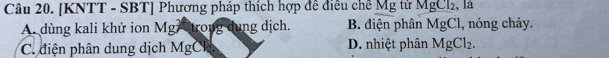 [KNTT - SBT] Phương pháp thích hợp đề điều chế Mg tử MgCl₂, là
A. dùng kali khử ion Mg trong dung dịch. B. điện phân MgCl, nóng chảy.
C. điện phân dung dịch MgCl. D. nhiệt phân MgCl_2.