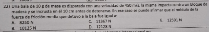 Una bala de 10 g de masa es disparada con una velocidad de 450 m/s, la misma impacta contra un bloque de
madera y se incrusta en él 10 cm antes de detenerse. En ese caso se puede afirmar que el módulo de la
fuerza de fricción media que detuvo a la bala fue igual a:
A. 8250 N C. 11367 N E. 12591 N
B. 10125 N D. 12128 N