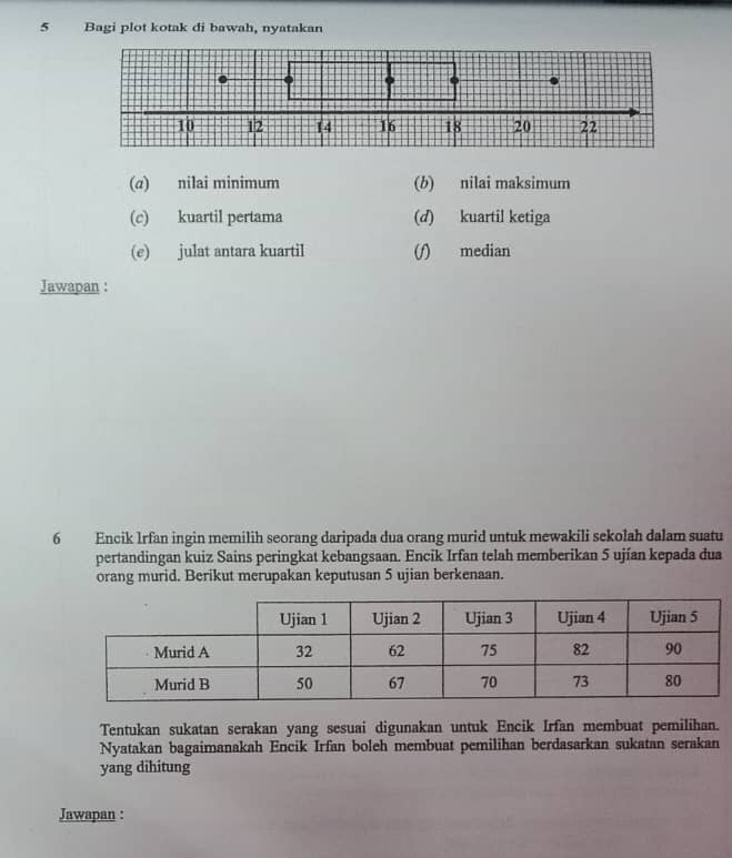 Bagi plot kotak di bawah, nyatakan 
(α) nilai minimum (b) nilai maksimum 
(c) kuartil pertama (d) kuartil ketiga 
(e) julat antara kuartil (f) median 
Jawapan : 
6 Encik Irfan ingin memilih seorang daripada dua orang murid untuk mewakili sekolah dalam suatu 
pertandingan kuiz Sains peringkat kebangsaan. Encik Irfan telah memberikan 5 ujían kepada dua 
orang murid. Berikut merupakan keputusan 5 ujian berkenaan. 
Tentukan sukatan serakan yang sesuai digunakan untuk Encik Irfan membuat pemilihan. 
Nyatakan bagaimanakah Encik Irfan boleh membuat pemilihan berdasarkan sukatan serakan 
yang dihitung 
Jawapan :