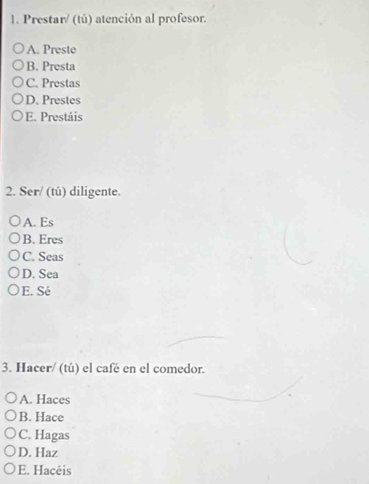 Prestar/ (tú) atención al profesor.
A. Preste
B. Presta
C. Prestas
D. Prestes
E. Prestáis
2. Ser/ (tú) diligente.
A. Es
B. Eres
C. Seas
D. Sea
E. Sé
3. Hacer/ (tú) el café en el comedor.
A. Haces
B. Hace
C. Hagas
D. Haz
E. Hacéis