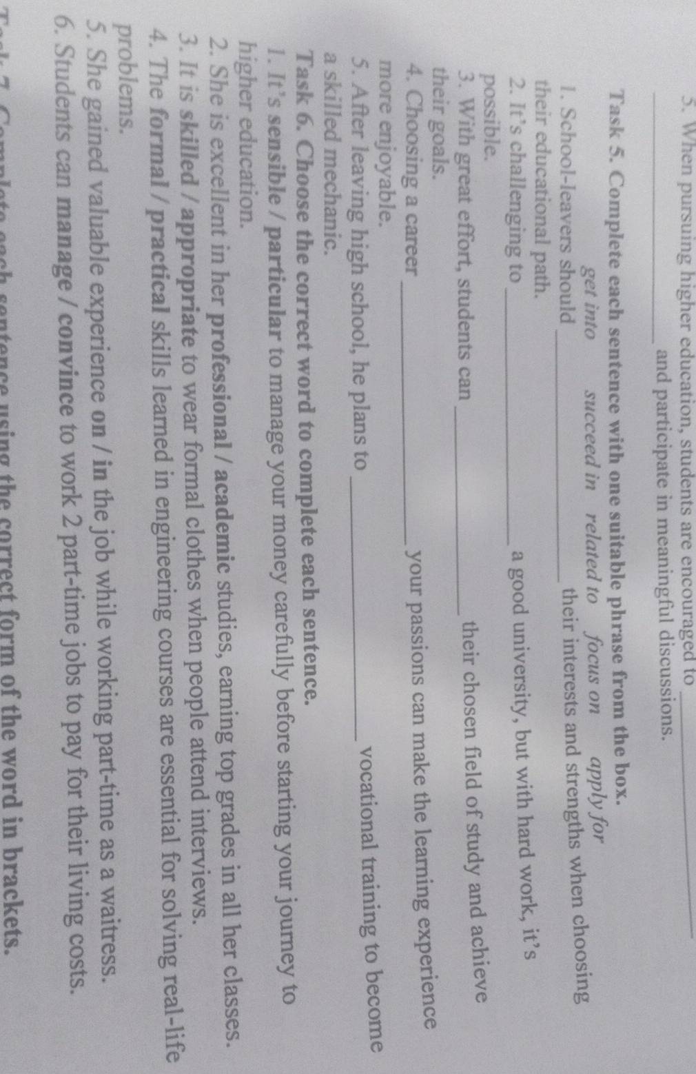 When pursuing higher education, students are encouraged to_ 
_and participate in meaningful discussions. 
Task 5. Complete each sentence with one suitable phrase from the box. 
get into succeed in related to focus on apply for 
1. School-leavers should_ 
their interests and strengths when choosing 
their educational path. 
2. It’s challenging to_ 
a good university, but with hard work, it’s 
possible. 
3. With great effort, students can_ 
their chosen field of study and achieve 
their goals. 
4. Choosing a career_ 
your passions can make the learning experience 
more enjoyable. 
5. After leaving high school, he plans to_ 
vocational training to become 
a skilled mechanic. 
Task 6. Choose the correct word to complete each sentence. 
1. It’s sensible / particular to manage your money carefully before starting your journey to 
higher education. 
2. She is excellent in her professional / academic studies, earning top grades in all her classes. 
3. It is skilled / appropriate to wear formal clothes when people attend interviews. 
4. The formal / practical skills learned in engineering courses are essential for solving real-life 
problems. 
5. She gained valuable experience on / in the job while working part-time as a waitress. 
6. Students can manage / convince to work 2 part-time jobs to pay for their living costs. 
entence using the correct form of the word in brackets.