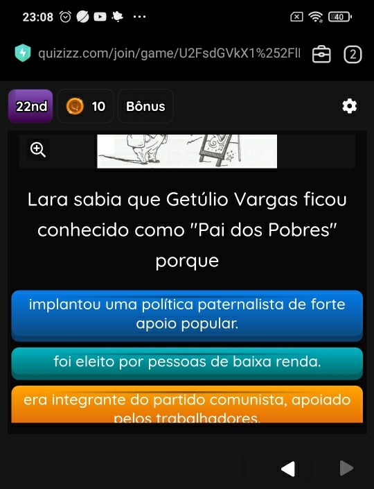 23:08 
4 quizizz.com/join/game/U2FsdGVkX1%252FII 2
22nd 10 Bônus
Lara sabia que Getúlio Vargas ficou
conhecido como ''Pai dos Pobres''
porque
implantou uma política paternalista de forte
apoio popular.
foi eleito por pessoas de baixa renda.
era integrante do partido comunista, apoiado
p o rabalh a dors