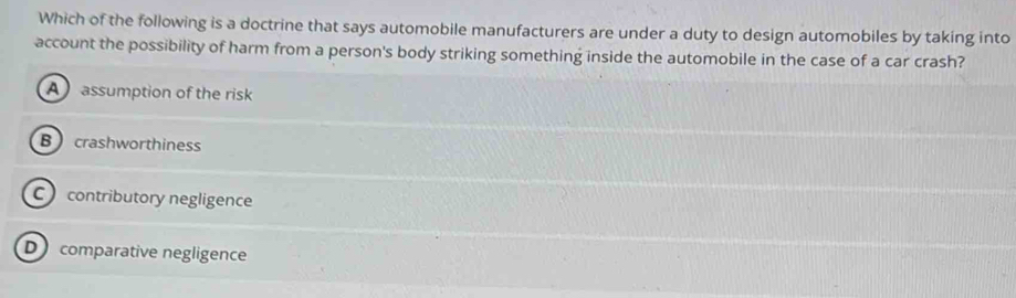 Which of the following is a doctrine that says automobile manufacturers are under a duty to design automobiles by taking into
account the possibility of harm from a person's body striking something inside the automobile in the case of a car crash?
A assumption of the risk
B crashworthiness
C contributory negligence
D comparative negligence