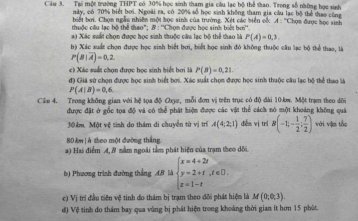 Tại một trường THPT có 30% học sinh tham gia câu lạc bộ thể thao. Trong số những học sinh
này, có 70% biết bơi. Ngoài ra, có 20% số học sinh không tham gia câu lạc bộ thể thao cũng
biết bơi. Chọn ngẫu nhiên một học sinh của trường. Xét các biến cố: A : "Chọn được học sinh
thuộc câu lạc bộ thể thao"; B : “Chọn được học sinh biết bơi''.
a) Xác suất chọn được học sinh thuộc câu lạc bộ thể thao là P(A)=0,3.
b) Xác suất chọn được học sinh biết bơi, biết học sinh đó không thuộc câu lạc bộ thể thao, là
P(B|overline A)=0,2.
c) Xác suất chọn được học sinh biết bơi là P(B)=0,21.
d) Giả sử chọn được học sinh biết bơi. Xác suất chọn được học sinh thuộc câu lạc bộ thể thao là
P(A|B)=0,6.
Câu 4. Trong không gian với hệ tọa độ Oxyz, mỗi đơn vị trên trục có độ dài 10km. Một trạm theo dõi
được đặt ở gốc tọa độ và có thể phát hiện được các vật thể cách nó một khoảng không quá
30km. Một vệ tinh do thám di chuyền từ vị trí A(4;2;1) đến vị trí B(-1;- 1/2 ; 7/2 ) với vận tốc
80 km|h theo một đường thắng.
a) Hai điểm A, B nằm ngoài tầm phát hiện của trạm theo dõi.
b) Phương trình đường thẳng AB là beginarrayl x=4+2t y=2+t,t∈ □ . z=1-tendarray.
c) Vị trí đầu tiên vệ tinh do thám bị trạm theo dõi phát hiện là M(0;0;3).
d) Vệ tinh do thám bay qua vùng bị phát hiện trong khoảng thời gian ít hơn 15 phút.