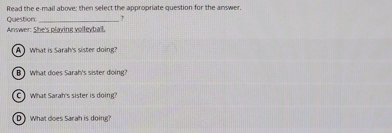 Read the e-mail above; then select the appropriate question for the answer. 
Question: _? 
Answer: She's playing volleyball. 
A) What is Sarah's sister doing? 
B What does Sarah's sister doing? 
C) What Sarah's sister is doing? 
D) What does Sarah is doing?