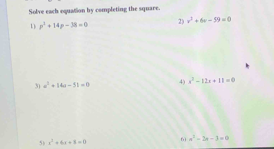 Solve each equation by completing the square. 
1) p^2+14p-38=0
2) v^2+6v-59=0
3) a^2+14a-51=0 4) x^2-12x+11=0
5) x^2+6x+8=0
6) n^2-2n-3=0