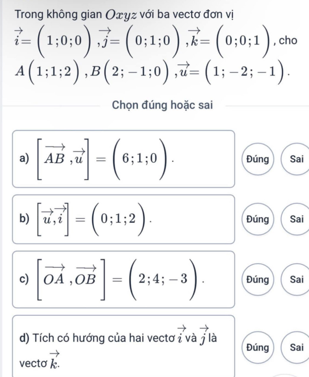 Trong không gian Oxyz với ba vectơ đơn vị
vector i=(1;0;0), vector j=(0;1;0), vector k=(0;0;1) , cho
A(1;1;2), B(2;-1;0), vector u=(1;-2;-1). 
Chọn đúng hoặc sai 
a) [vector AB,vector u]=(6;1;0). Đúng Sai 
b) [vector u, vector i]=(0;1;2). Đúng Sai 
c) [vector OA,vector OB]=(2;4;-3). Đúng Sai 
d) Tích có hướng của hai vectơ i và j là 
Đúng Sai 
vecto vector k.