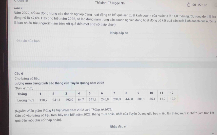 Quay lại Thí sinh: Tô Ngọc Nhi 00:27:36 
Cau ɔ 
Năm 2022, số lao động trong các doanh nghiệp đang hoạt động có kết quả sản xuất kinh doanh của nước ta là 14,8 triệu người, trong đó tỉ lệ lao 
động nữ là 47,6%. Hãy cho biết năm 2022, số lao động nam trong các doanh nghiệp đang hoạt động có kết quả sản xuất kinh doanh của nước ta 
là bao nhiêu triệu người? (làm tròn kết quả đến một chữ số thập phân). 
Nhập đáp án 
Đáp án của bạn 
Câu 6 
Cho bảng số liệu: 
Lượng mưa trung bình các tháng của Tuyên Quang năm 2022
(Nguồn: Niên giám thống kê Việt Nam năm 2022, nxb Thống kê 2023) 
Căn cứ vào bảng số liệu trên, hãy cho biết năm 2022, tháng mưa nhiều nhất của Tuyên Quang gấp bao nhiêu lần tháng mưa ít nhất? (làm tròn kết 
quả đến một chữ số thập phân). 
Nhập đáp án