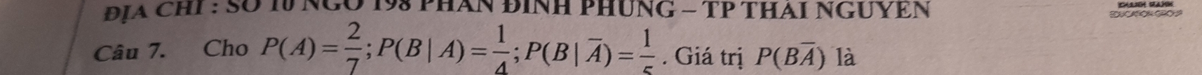 ĐịA CHI : SO 10 NGO 198 PHAN ĐINH PHUNG - TP THAI NGUYEN 
Câu 7. Cho P(A)= 2/7 ; P(B|A)= 1/4 ; P(B|overline A)= 1/5 . Giá trị P(Boverline A) là