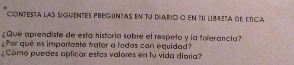 CONTESTA LAS SIGUENTES PREGUNTAS EN TU DIARIO O EN TU LIBRETA DE ETICA 
¿Qué aprendiste de esta historia sobre el respeto y la tolerancia? 
¿Por qué es importante tratar a todos con equidad? 
¿Cómo puedes aplicar estos valores en tu vida diaria?