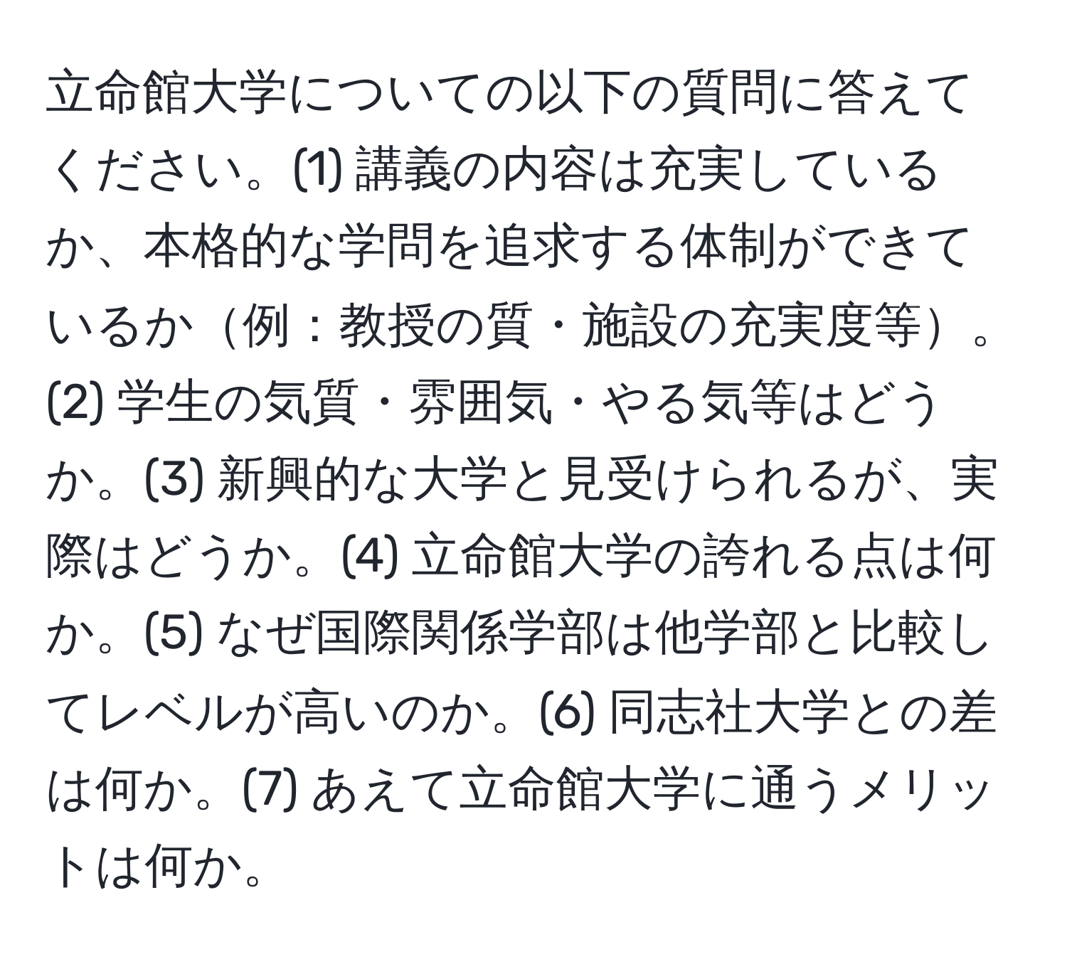 立命館大学についての以下の質問に答えてください。(1) 講義の内容は充実しているか、本格的な学問を追求する体制ができているか例：教授の質・施設の充実度等。(2) 学生の気質・雰囲気・やる気等はどうか。(3) 新興的な大学と見受けられるが、実際はどうか。(4) 立命館大学の誇れる点は何か。(5) なぜ国際関係学部は他学部と比較してレベルが高いのか。(6) 同志社大学との差は何か。(7) あえて立命館大学に通うメリットは何か。