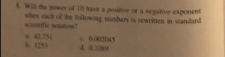 Will the nowes of 10 hass a positive or a negative exponent
sentific wiiston? when mach of the following numbers as reweitten in standard
h. 1253 x 42,75 ( c. 0.002045
d. 0.10809