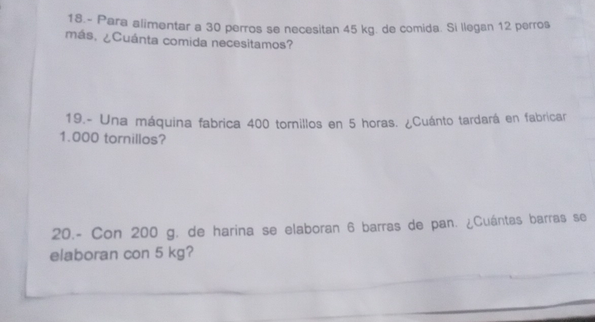 18.- Para alimentar a 30 perros se necesitan 45 kg. de comida. Si llegan 12 perro$ 
más, ¿Cuánta comida necesitamos? 
19.- Una máquina fabrica 400 tornillos en 5 horas. ¿Cuánto tardará en fabricar
1.000 tornillos? 
20.- Con 200 g, de harina se elaboran 6 barras de pan. ¿Cuántas barras se 
elaboran con 5 kg?