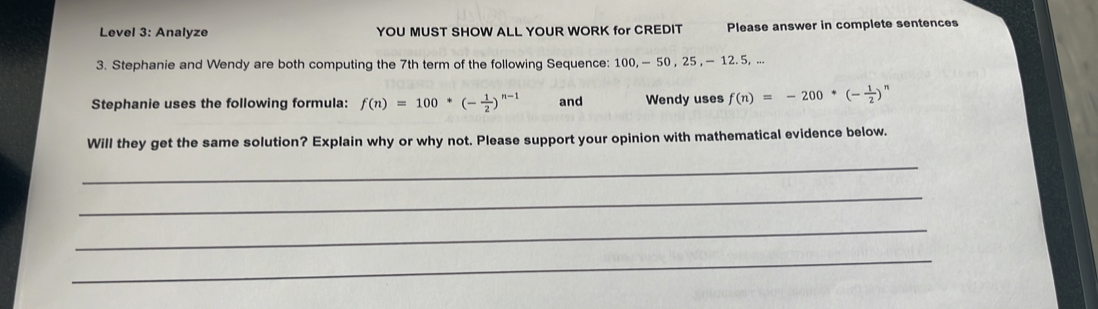 Level 3: Analyze YOU MUST SHOW ALL YOUR WORK for CREDIT Please answer in complete sentences 
3. Stephanie and Wendy are both computing the 7th term of the following Sequence: 100, — 50 , 25 , — 12. 5, ... 
Stephanie uses the following formula: f(n)=100*(- 1/2 )^n-1 and Wendy uses f(n)=-200*(- 1/2 )^n
Will they get the same solution? Explain why or why not. Please support your opinion with mathematical evidence below. 
_ 
_ 
_ 
_