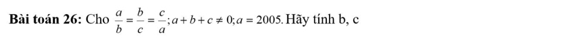 Bài toán 26: Cho  a/b = b/c = c/a ; a+b+c!= 0; a=2005 5. Hãy tính b, c