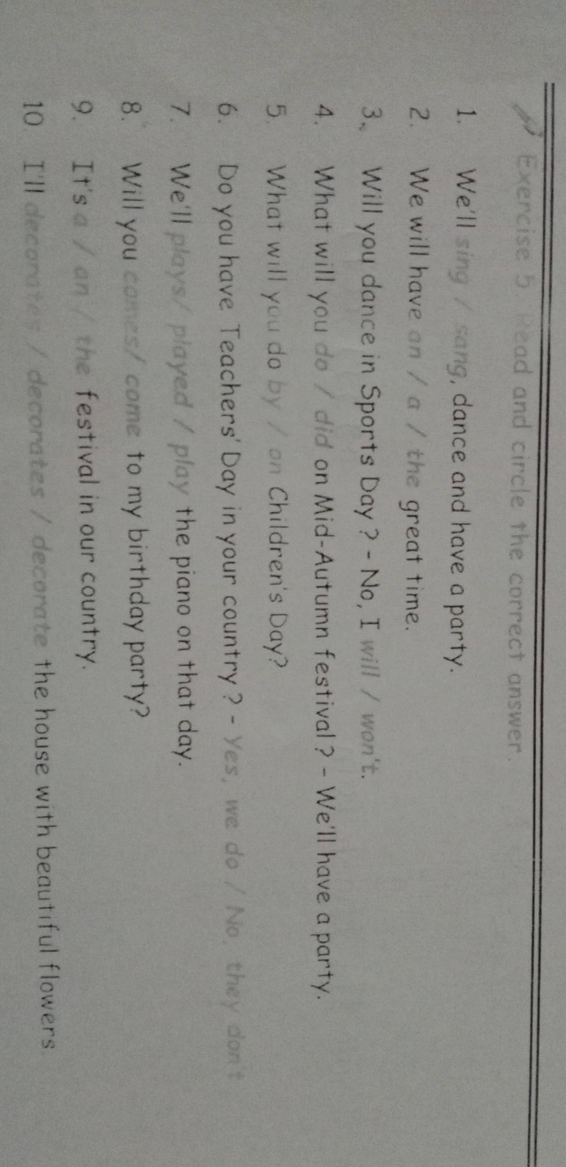 Read and circle the correct answer. 
1. We'll sing / sang, dance and have a party. 
2. We will have an / a / the great time. 
3. Will you dance in Sports Day ? - No, I will / won't. 
4. What will you do / did on Mid-Autumn festival ? - We'll have a party. 
5. What will you do by / on Children's Day? 
6. Do you have Teachers' Day in your country ? - Yes, we do / No, they don't 
7. We'll plays/ played / play the piano on that day. 
8. Will you comes/ come to my birthday party? 
9. It's a / an / the festival in our country. 
10. I'll decorates / decorates / decorate the house with beautiful flowers.