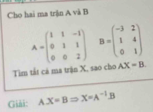 Cho hai ma trận A và B
A=beginpmatrix 1&1&-1 0&1&1 0&0&2endpmatrix B=beginpmatrix -3&2 1&4 0&1endpmatrix
Tim tất cả ma trận X, sao cho AX=B. 
Giải: A. X=BRightarrow X=A^(-1).B