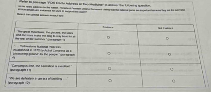 Refer to passage "FDR Radio Address at Two Medicine" to answer the following question. 
In his radio address to the nation. President Franidin Delano Roosevelt claims that the nabonal parks are important because they are for everyone 
Which details are evidence he uses to support this claim? 
Select the correct answer in each row