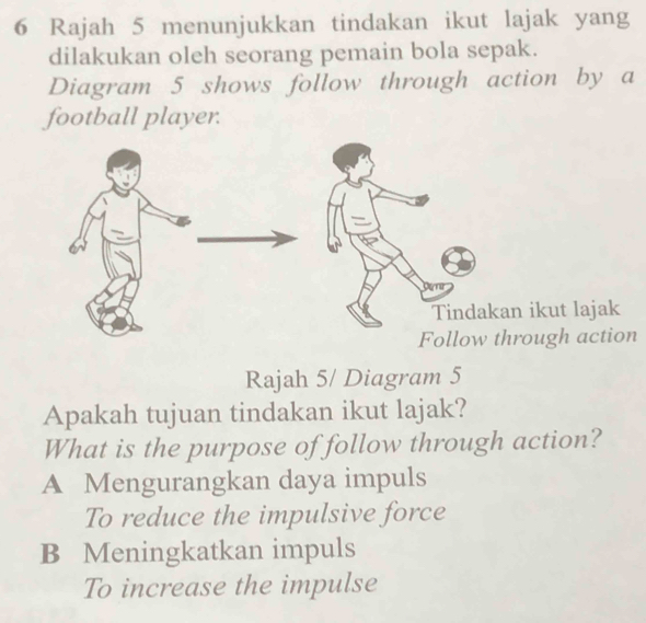 Rajah 5 menunjukkan tindakan ikut lajak yang
dilakukan oleh seorang pemain bola sepak.
Diagram 5 shows follow through action by a
football player.
ikut lajak
ough action
Rajah 5/ Diagram 5
Apakah tujuan tindakan ikut lajak?
What is the purpose of follow through action?
A Mengurangkan daya impuls
To reduce the impulsive force
B Meningkatkan impuls
To increase the impulse