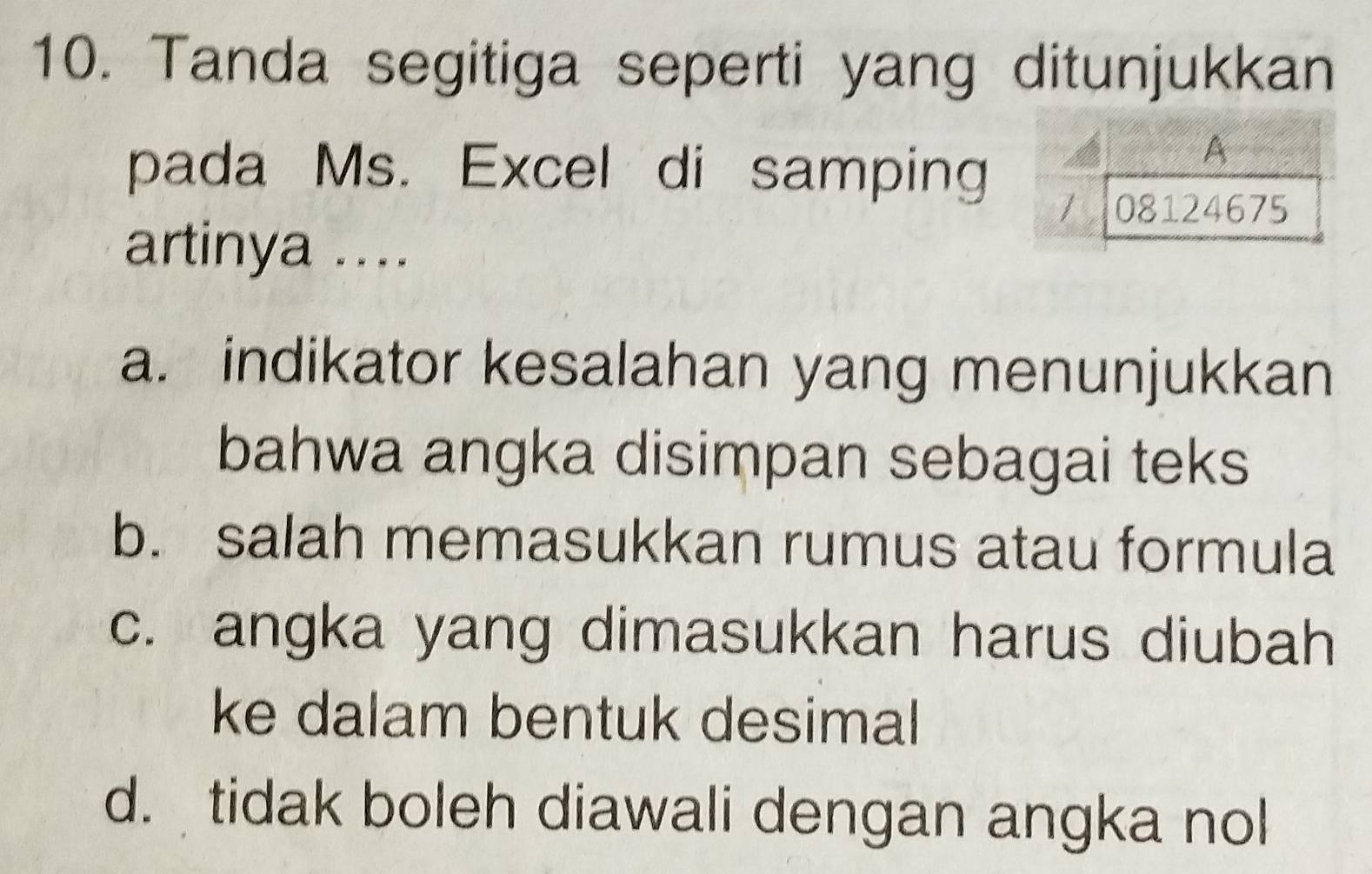 Tanda segitiga seperti yang ditunjukkan
pada Ms. Excel di samping
artinya ....
a. indikator kesalahan yang menunjukkan
bahwa angka disimpan sebagai teks
b. salah memasukkan rumus atau formula
c. angka yang dimasukkan harus diubah
ke dalam bentuk desimal
d. tidak boleh diawali dengan angka nol