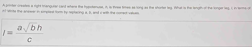 A printer creates a right triangular card where the hypotenuse, h, is three times as long as the shorter leg. What is the length of the longer leg, I, in terms of
h? Write the answer in simplest form by replacing a, b, and c with the correct values.
I= asqrt(b)h/c 